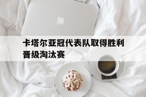 卡塔尔亚冠代表队取得胜利晋级淘汰赛