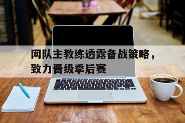 网队主教练透露备战策略,致力晋级季后赛的简单介绍 网队主教练透露备战策略,致力晋级季后赛的简单介绍