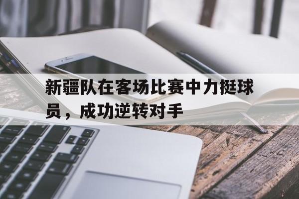 新疆队在客场比赛中力挺球员，成功逆转对手
